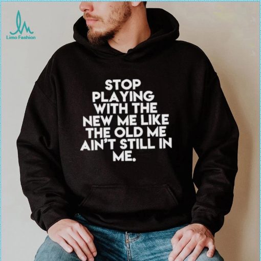 Stop playing with the new me like the old me ain’t still in me t shirt