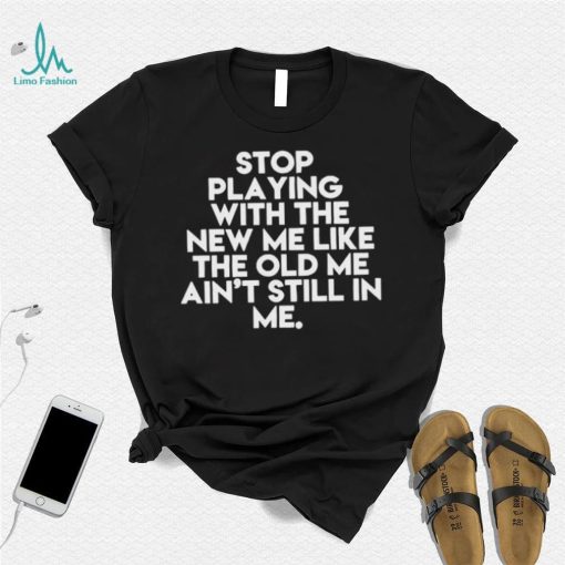 Stop playing with the new me like the old me ain’t still in me t shirt