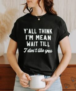 Y’all think i’m mean wait till i don’t like you shirt