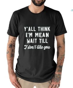 Y’all think i’m mean wait till i don’t like you shirt