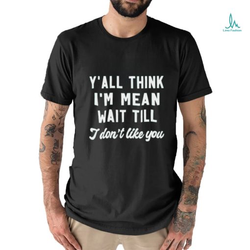 Y’all think i’m mean wait till i don’t like you shirt