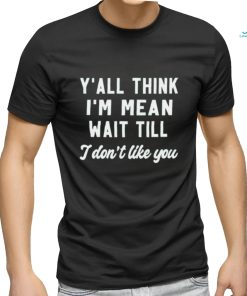 Y’all think i’m mean wait till i don’t like you shirt