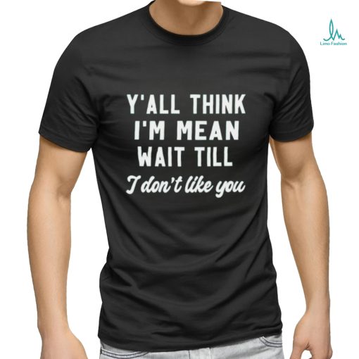 Y’all think i’m mean wait till i don’t like you shirt