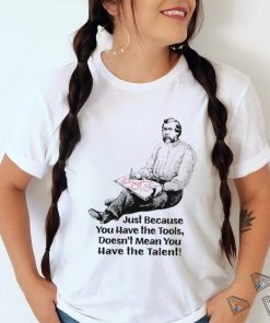 Just because you have the tools doesn’t mean you have the talent art shirt