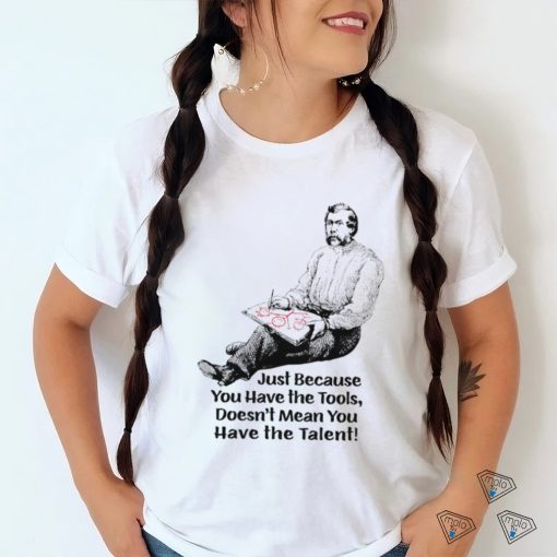 Just because you have the tools doesn’t mean you have the talent art shirt