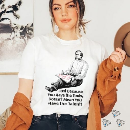 Just because you have the tools doesn’t mean you have the talent art shirt