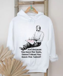 Just because you have the tools doesn’t mean you have the talent art shirt