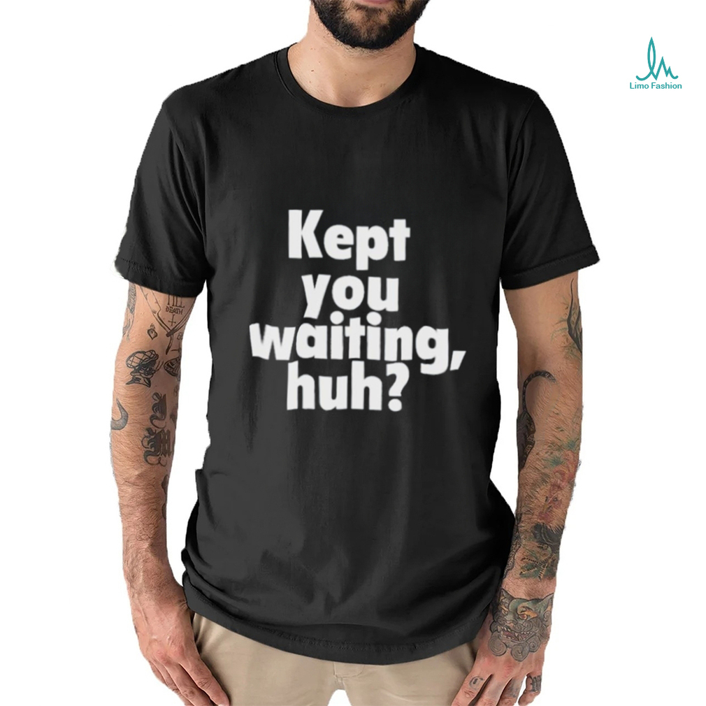 Kept you waiting huh shirt Kept you waiting huh shirt