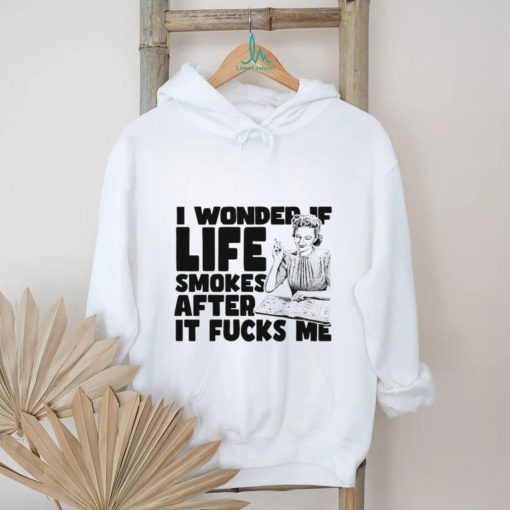 Woman smoking I wonder if life smokes after it fucks me shirt