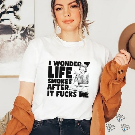 Woman smoking I wonder if life smokes after it fucks me shirt