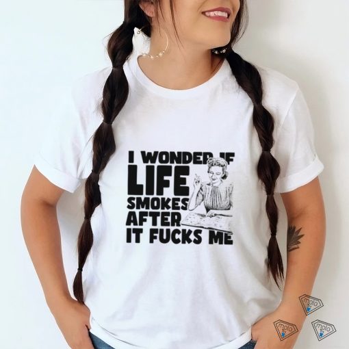 Woman smoking I wonder if life smokes after it fucks me shirt