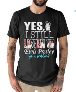 Yes I Still Listen To Elvis Presley Got A Problem Shirt