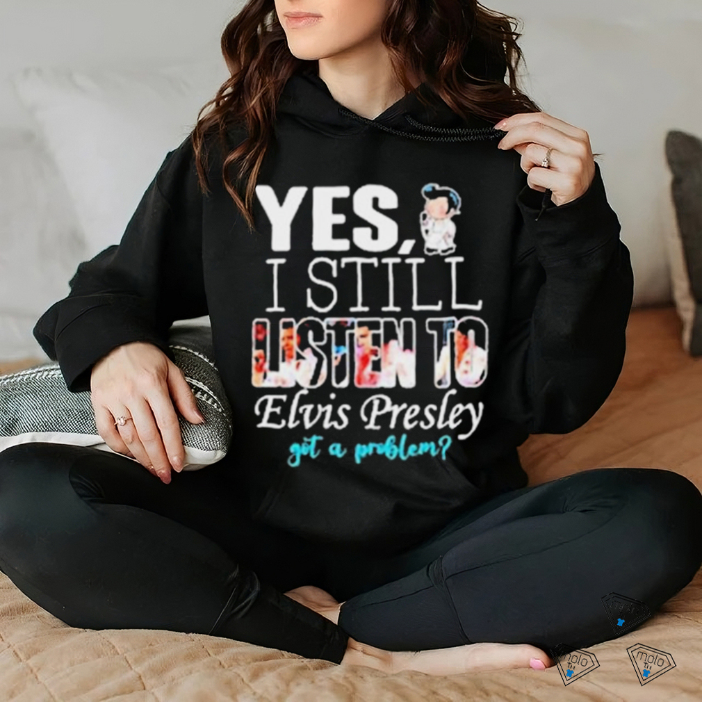 Yes I Still Listen To Elvis Presley Got A Problem Shirt Yes I Still Listen To Elvis Presley Got A Problem Shirt