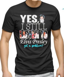 Yes I Still Listen To Elvis Presley Got A Problem Shirt