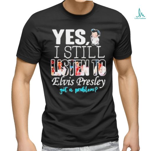 Yes I Still Listen To Elvis Presley Got A Problem Shirt