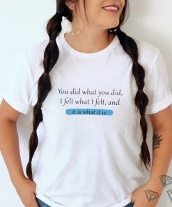 You Did What You Did I Felt What I Felt And It Is What It Is Shirt