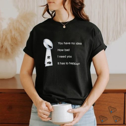 You Have No Idea How Bad I Need You It Has To Happen Shirt