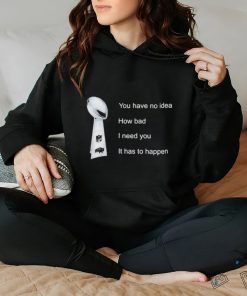 You Have No Idea How Bad I Need You It Has To Happen Shirt