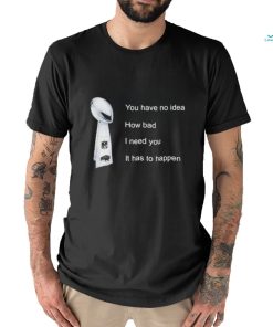 You Have No Idea How Bad I Need You It Has To Happen Shirt