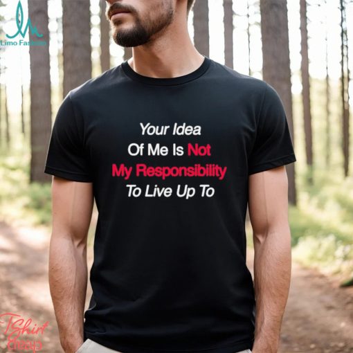 Your Idea Of Me Is Not My Responsibility To Live Up To Shirt