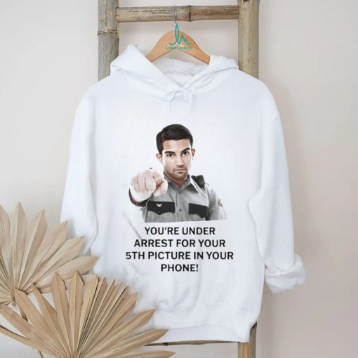 You’re Under Arrest For Your 5Th Picture In Your Phone Shirt
