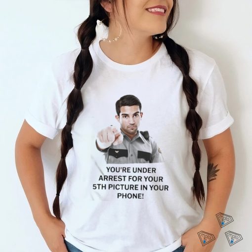 You’re Under Arrest For Your 5Th Picture In Your Phone Shirt