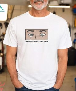 I Cried Before I Came Here shirt