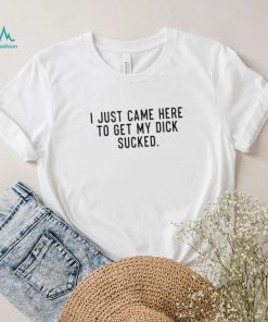 I Just Came Here To Get My Dick Sucked shirt