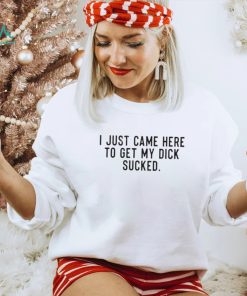 I Just Came Here To Get My Dick Sucked shirt