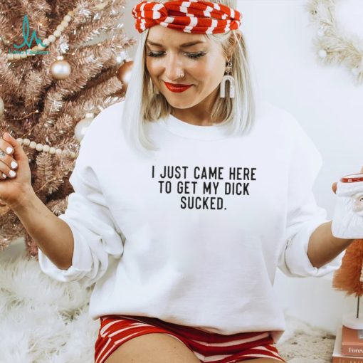 I Just Came Here To Get My Dick Sucked shirt