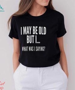 I May Be Old But I What Was I Saying Shirt