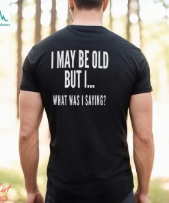 I May Be Old But I What Was I Saying Shirt