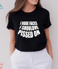 I rode faces i shouldve pissed on funny shirt