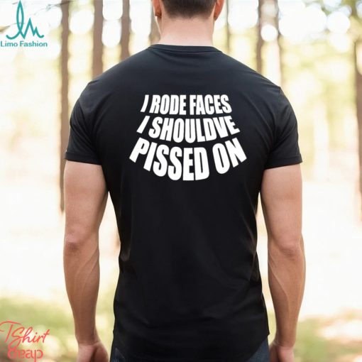 I rode faces i shouldve pissed on funny shirt