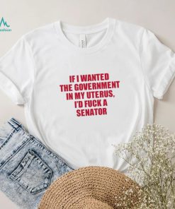 If I Wanted The Government In My Uterus I’d Fuck A Senator Shirt
