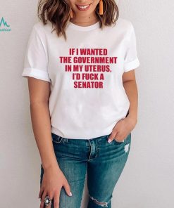 Official if I Wanted The Government In My Uterus I’d Fuck A Senator Shirt