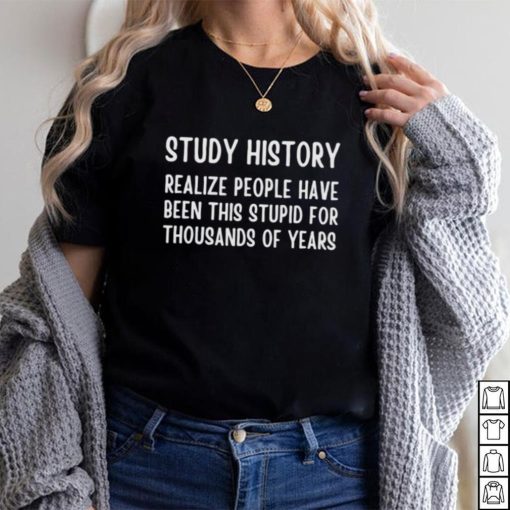 Study history realize people have been this stupid for thousands of years shirt