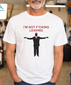 Trump I’m Not Fucking Leaving Shirt