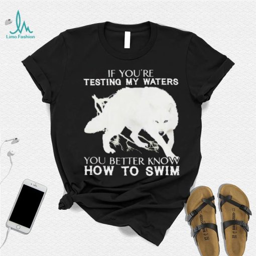 WOLF IF YOU’RE TESTING MY WATERS YOU BETTER KNOW HOW TO SWIM SHIRT