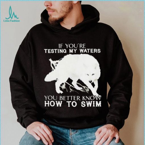 WOLF IF YOU’RE TESTING MY WATERS YOU BETTER KNOW HOW TO SWIM SHIRT