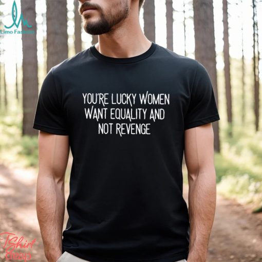 You’re Lucky Women Want Equality And Not Revenge shirt