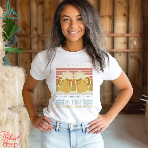 A Day Without Beer Is Like Just Kidding I Have No Idea Funny Saying Beer Lover3878 T Shirt