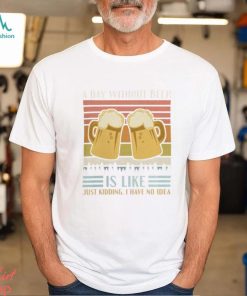 A Day Without Beer Is Like Just Kidding I Have No Idea Funny Saying Beer Lover3878 T Shirt