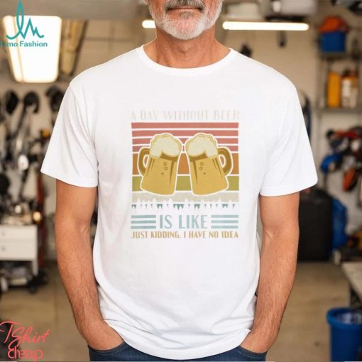 A Day Without Beer Is Like Just Kidding I Have No Idea Funny Saying Beer Lover3878 T Shirt