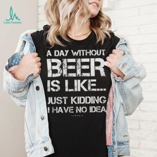 A Day Without Beer Is Like Just Kidding I Have No Idea shirt