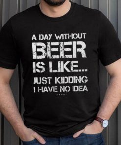 A Day Without Beer Is Like Just Kidding I Have No Idea shirt
