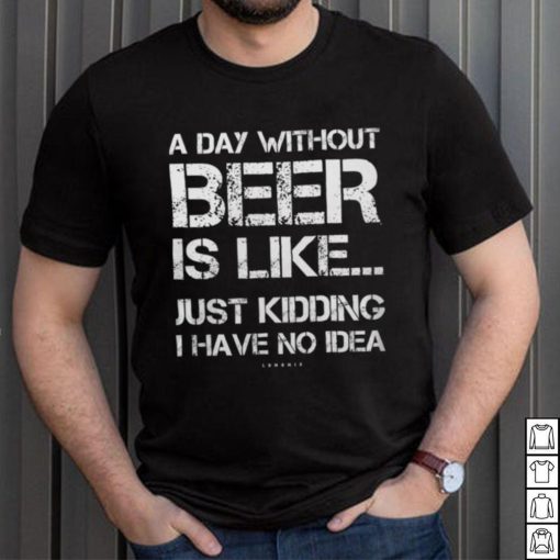 A Day Without Beer Is Like Just Kidding I Have No Idea shirt