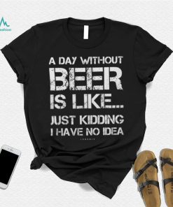 A Day Without Beer Is Like Just Kidding I Have No Idea shirt