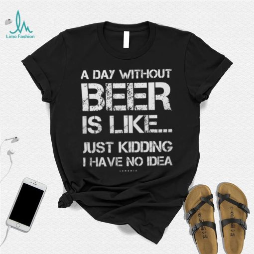 A Day Without Beer Is Like Just Kidding I Have No Idea shirt