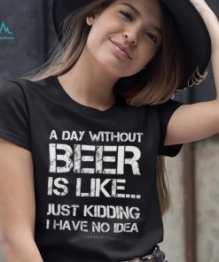 A Day Without Beer Is Like Just Kidding I Have No Idea shirt